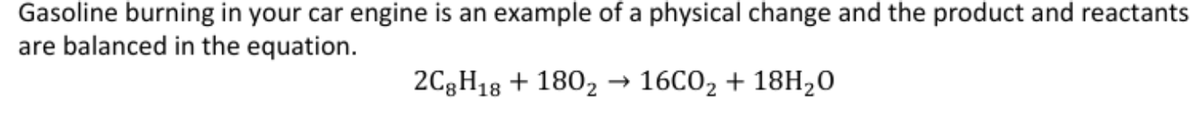 Gasoline burning in your car engine is an example of a physical change and the product and reactants
are balanced in the equation.
2C3H18 + 180, → 16C02 + 18H20
