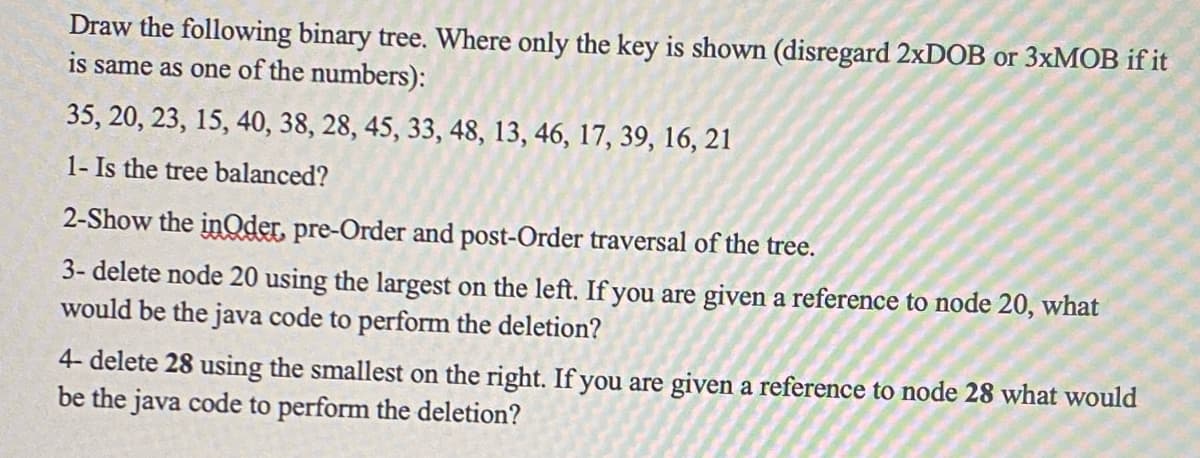Draw the following binary tree. Where only the key is shown (disregard 2xDOB or 3xMOB if it
is same as one of the numbers):
35, 20, 23, 15, 40, 38, 28, 45, 33, 48, 13, 46, 17, 39, 16, 21
1- Is the tree balanced?
2-Show the inQder, pre-Order and post-Order traversal of the tree.
3-delete node 20 using the largest on the left. If you are given a reference to node 20, what
would be the java code to perform the deletion?
4- delete 28 using the smallest on the right. If you are given a reference to node 28 what would
be the java code to perform the deletion?