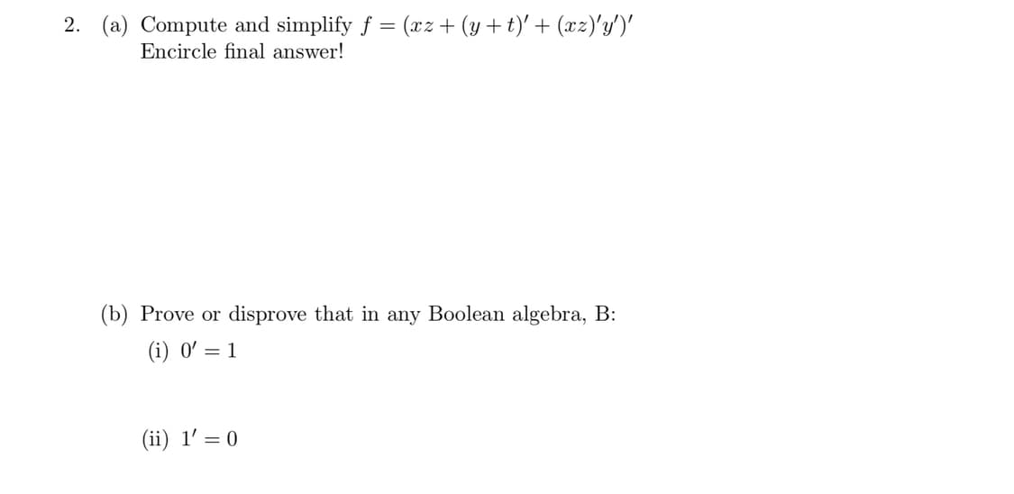 2. (a) Compute and simplify f = (xz+ (y+t)' + (xz)'y')'
Encircle final answer!
(b) Prove or disprove that in any Boolean algebra, B:
(i) 0' = 1
(ii) 1' = 0