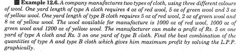 Example 12.6. A company manufactures two types of cloth, using three different colours
of wool. One yard length of type A cloth requires 4 oz of red wool, 5 oz of green wool and 3 oz
of yellow wool. One yard length of type B cloth requires 5 oz of red wool, 2 oz of green wool and
8 oz of yellow wool. The wool available for manufacture is 1000 oz of red wool, 1000 oz of
green wool and 1200 oz of yellow wool. The manufacturer can make a profit of Rs. 5 on one
yard of type A cloth and Rs. 3 on one yard of type B cloth. Find the best combination of the
quantities of type A and type B cloth which gives him maximum profit by solving the L.P.P.
graphically.
