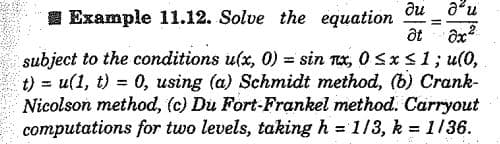 ди ди
I Example 11.12. Solve the equation
subject to the conditions u(x, 0) = sin nx, 0Sx S1; u(0,
t) = u(1, t) = 0, using (a) Schmidt method, (b) Crank-
Nicolson method, (c) Du Fort-Frankel method. Carryout
computations for two levels, taking h = 1/3, k = 1136.
%3D
%3D
