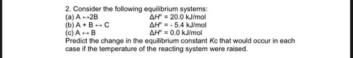 2. Consider the following equilibrium systems:
(a) A-2B
(b) A +B+ C
(c) A ++ B
Predict the change in the equilibrium constant Kc that would occur in each
case if the temperature of the reacting system were raised.
AH = 20.0 kJ/mol
AH = - 5.4 kJ/mol
AH = 0.0 kJ/mol
