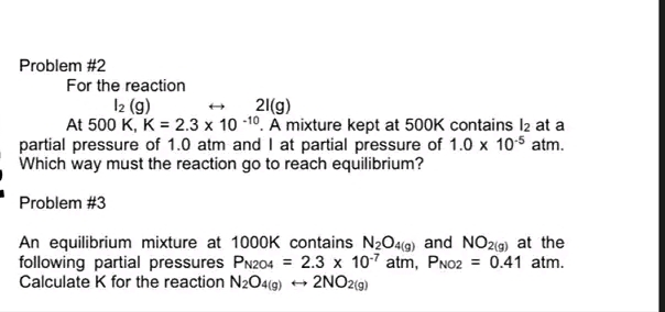 Problem #2
For the reaction
I2 (g)
At 500 K, K = 2.3 x 10 -10. A mixture kept at 500K contains I2 at a
partial pressure of 1.0 atm and I at partial pressure of 1.0 x 105 atm.
Which way must the reaction go to reach equilibrium?
21(g)
Problem #3
An equilibrium mixture at 1000K contains N2O4(g) and NO29) at the
following partial pressures PN204 =
Calculate K for the reaction N2O4(9)
2.3 x 107 atm, PN02 = 0.41 atm.
2NO2(g)
