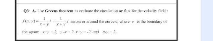 Q3 A- Use Greens theorem to evaluate the circulation or flux for the velocity fiekd :
S(x. y)=
-i across or around the curve e, where e is the boundary of
the square: xy-2. y -x - 2, xy --2 and x-y - 2.
