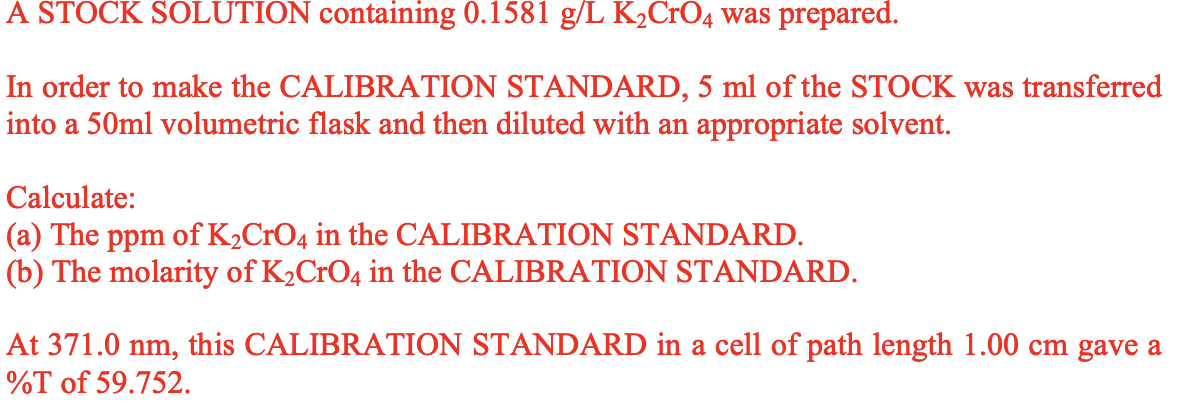 A STOCK SOLUTION containing 0.1581 g/L K₂CrO4 was prepared.
In order to make the CALIBRATION STANDARD, 5 ml of the STOCK was transferred
into a 50ml volumetric flask and then diluted with an appropriate solvent.
Calculate:
(a) The ppm of K₂CrO4 in the CALIBRATION STANDARD.
(b) The molarity of K₂CrO4 in the CALIBRATION STANDARD.
At 371.0 nm, this CALIBRATION STANDARD in a cell of path length 1.00 cm gave a
%T of 59.752.