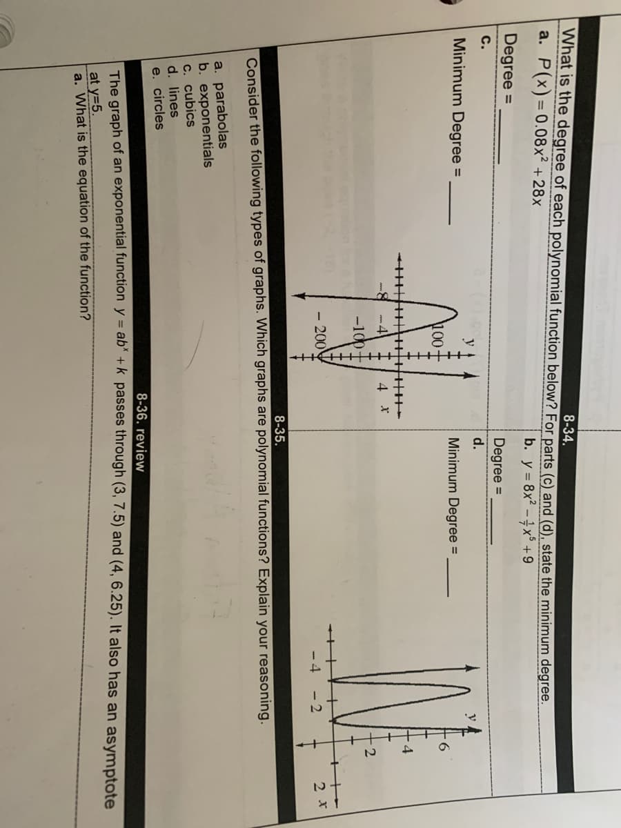 + ++
What is the degree of each polynomial function below? For parts (c) and (d), state the minimum degree.
a. P(x)=0.08x² +28x
8-34.
b. y = 8x? - x° +9
Degree =
Degree =
c.
d.
Minimum Degree
Minimum Degree =
100
4
4 *
-100t
+++++
- 200
-4 - 2
2 x
8-35.
Consider the following types of graphs. Which graphs are polynomial functions? Explain your reasoning.
a. parabolas
b. exponentials
C. cubics
d. lines
e. circles
8-36. review
The graph of an exponential function y = ab" +k_passes through (3, 7.5) and (4, 6.25). It also has an asymptote
at y=5.
a. What is the equation of the function?
