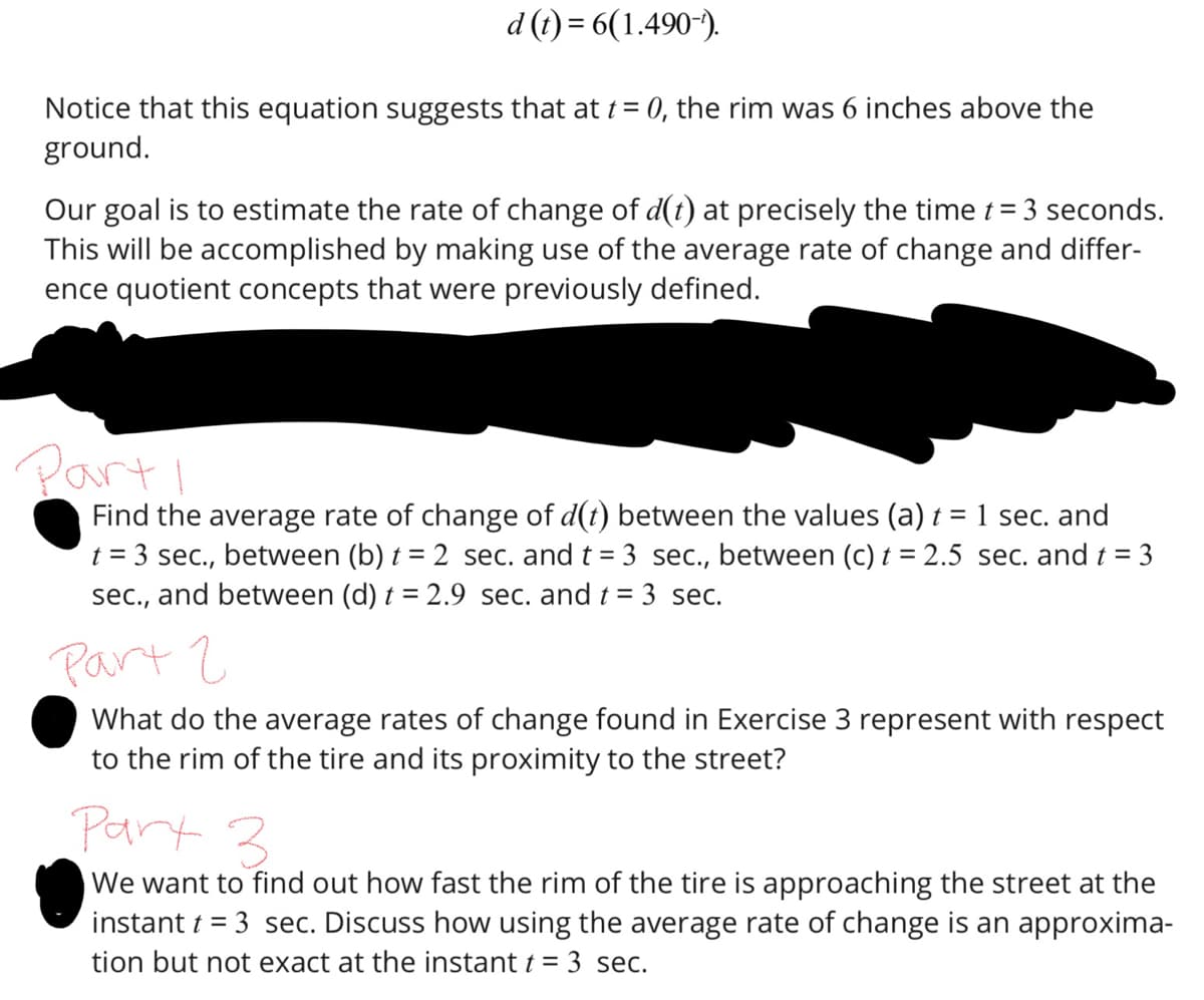 d (t) = 6(1.490-¹).
Notice that this equation suggests that at t = 0, the rim was 6 inches above the
ground.
Our goal is to estimate the rate of change of d(t) at precisely the time t = 3 seconds.
This will be accomplished by making use of the average rate of change and differ-
ence quotient concepts that were previously defined.
Part I
Find the average rate of change of d(t) between the values (a) t = 1 sec. and
t = 3 sec., between (b) t = 2 sec. and t = 3 sec., between (c) t = 2.5 sec. and t = 3
sec., and between (d) t = 2.9 sec. and t = 3 sec.
Part 2
What do the average rates of change found in Exercise 3 represent with respect
to the rim of the tire and its proximity to the street?
Part 3
We want to find out how fast the rim of the tire is approaching the street at the
instant t = 3 sec. Discuss how using the average rate of change is an approxima-
tion but not exact at the instant t = 3 sec.