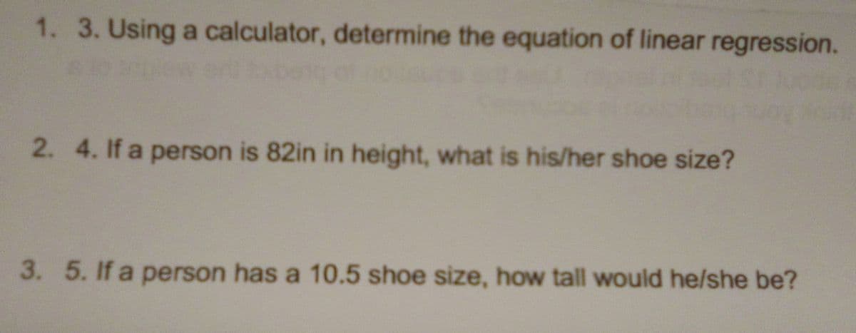 1. 3. Using a calculator, determine the equation of linear regression.
2.4. If a person is 82in in height, what is his/her shoe size?
3. 5. If a person has a 10.5 shoe size, how tall would he/she be?
