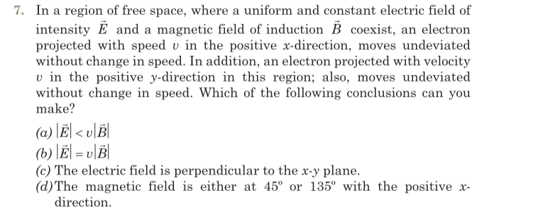 7. In a region of free space, where a uniform and constant electric field of
intensity E and a magnetic field of induction B coexist, an electron
projected with speed v in the positive x-direction, moves undeviated
without change in speed. In addition, an electron projected with velocity
v in the positive y-direction in this region; also, moves undeviated
without change in speed. Which of the following conclusions can you
make?
(a) \Ë| < v]B|
(b) |Ė| = v\B|
(c) The electric field is perpendicular to the x-y plane.
(d)The magnetic field is either at 45° or 135° with the positive x-
direction.
