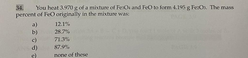 34.
You heat 3.970 g of a mixture of Fe3O4 and FeO to form 4.195 g Fe2O3. The mass
percent of FeO originally in the mixture was:
PAGE 3A
a)
12.1%
28.7%
mole Awir
71.3%
c)
d)
87.9%
e)
none of these
