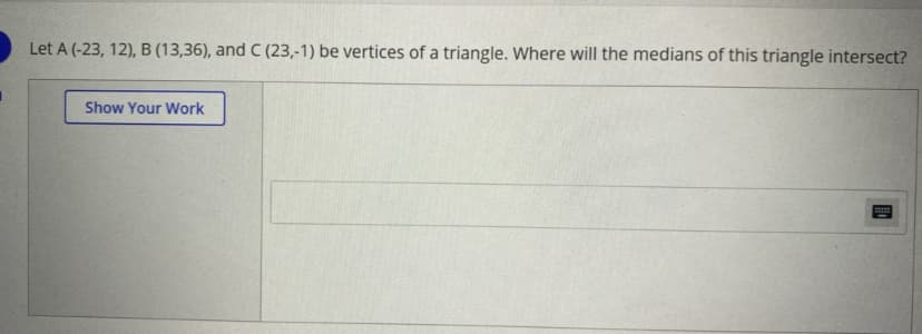 Let A (-23, 12), B (13,36), and C (23,-1) be vertices of a triangle. Where will the medians of this triangle intersect?
Show Your Work
