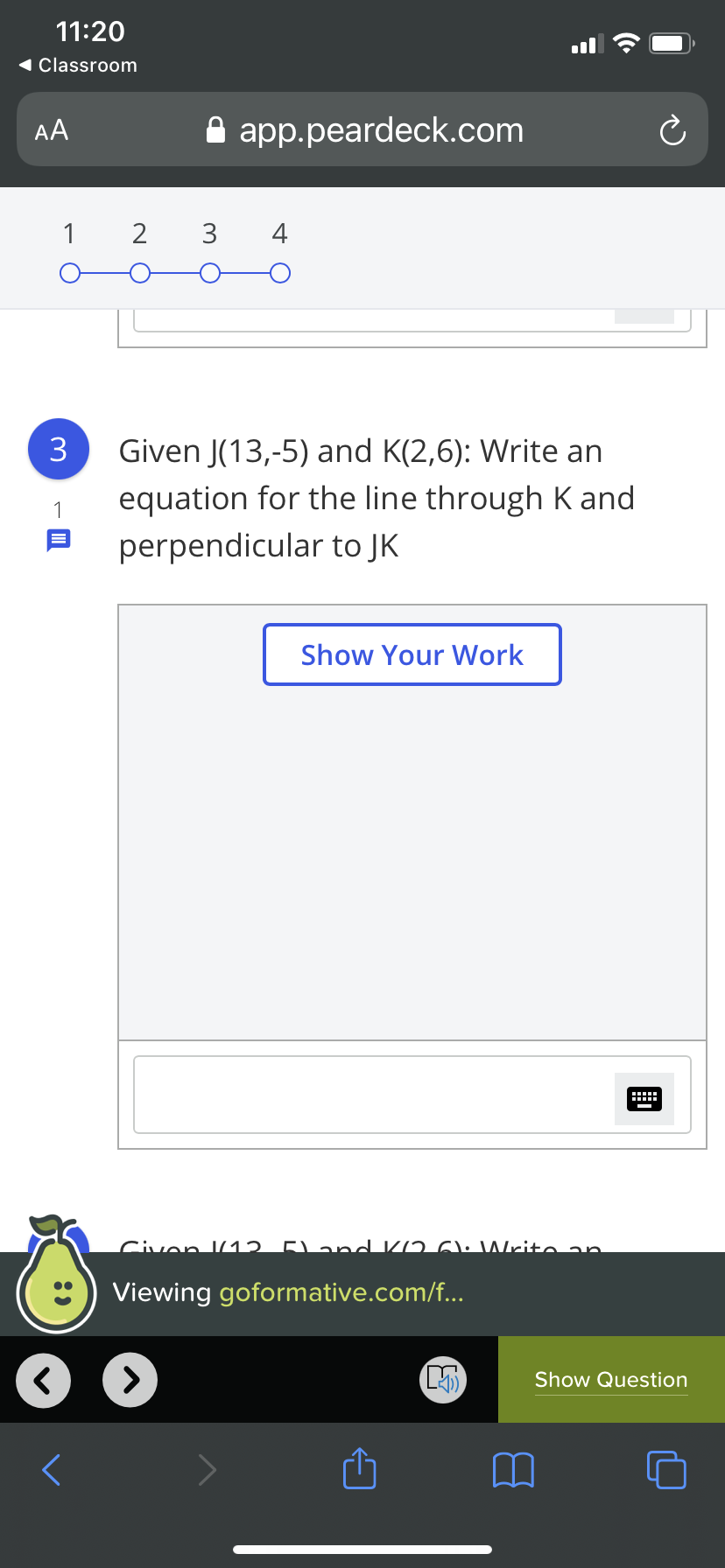 11:20
1 Classroom
AA
A app.peardeck.com
1
2 3
3
Given J(13,-5) and K(2,6): Write an
equation for the line through K and
1
perpendicular to JK
Show Your Work
Civen J12 5) and KD 6l: Write an
Viewing goformative.com/f...
Show Question
