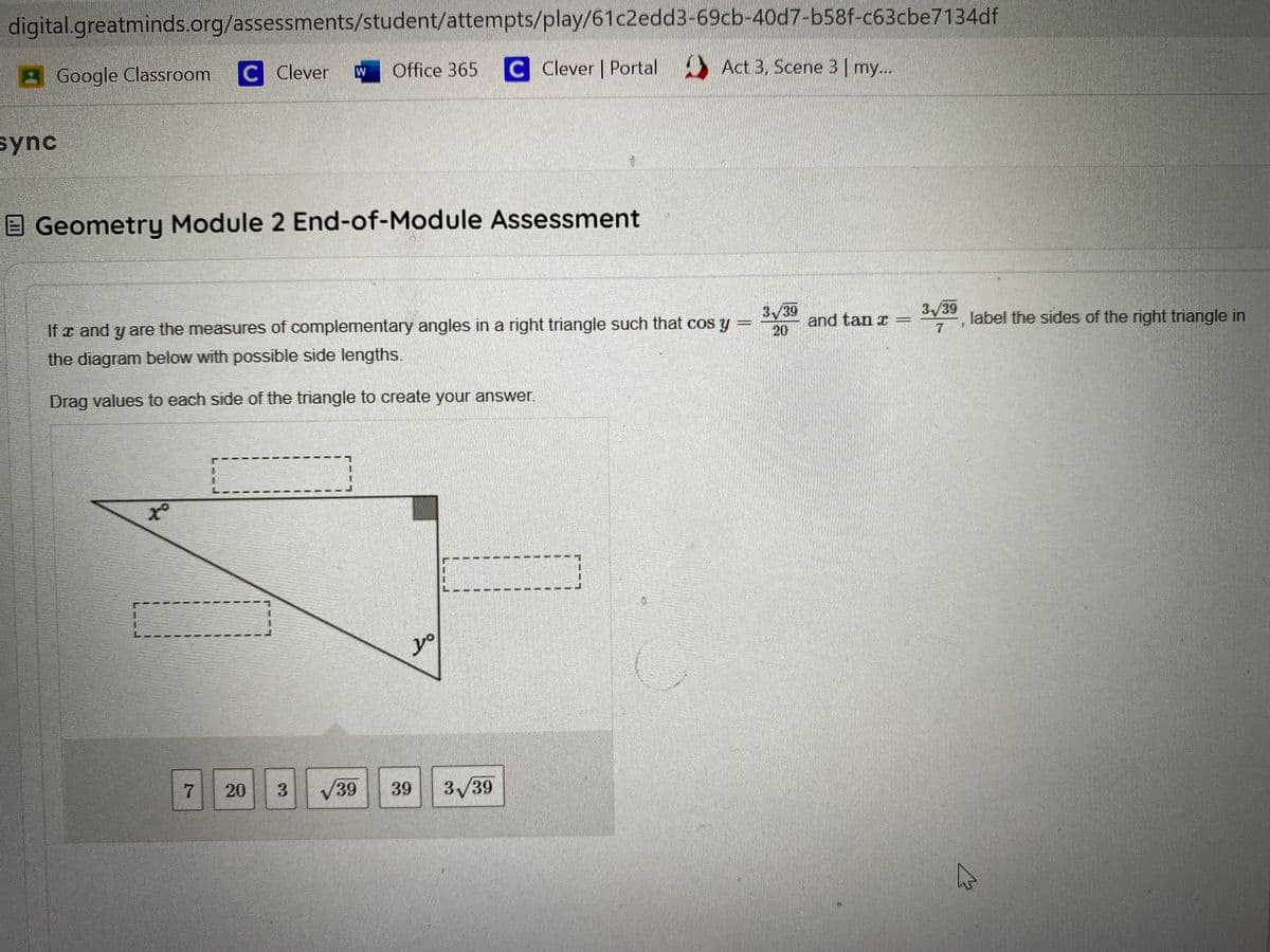 digital.greatminds.org/assessments/student/attempts/play/61c2edd3-69cb-40d7-b58f-c63cbe7134df
B Google Classroom C Clever
Office 365 C Clever | Portal Act 3, Scene 3| my...
sync
E Geometry Module 2 End-of-Module Assessment
If x and y are the measures of complementary angles in a right triangle such that cos y
3/39
and tan r
20
3/39
label the sides of the right triangle in
the diagram below with possible side lengths.
Drag values to each side of the triangle to create your answer.
yo
20
V39
39
3/39
7,

