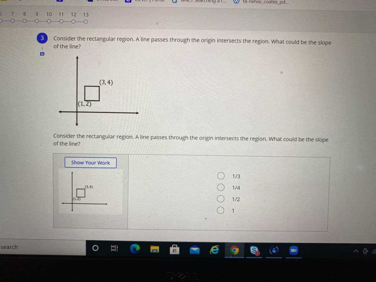 earching a r...
W ta-nehisi_coates_pd...
7
8.
9.
10
11
12
13
0-00
3.
Consider the rectangular region. A line passes through the origin intersects the region. What could be the slope
of the line?
(3,4)
|(1,2)
Consider the rectangular region. A line passes through the origin intersects the region. What could be the slope
of the line?
Show Your Work
1/3
(3,4)
1/4
(1,2)
1/2
search
