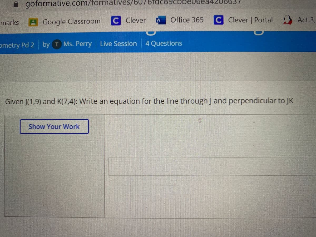 goformative.com/formatives/6076fa
be06ea420663
marks
A Google Classroom
C Clever
Office 365
C Clever | Portal Act 3,
ometry Pd 2
by T
Ms. Perry Live Session 4 Questions
Given J(1,9) and K(7,4): Write an equation for the line through J and perpendicular to JK
Show Your WWork
