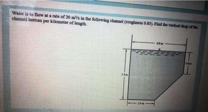 Water is to flow at a rate of 20 m/s in the following channel (roughness 0.03). Find the vertical drop of the
channel bottom per kilometer of length.
4.0m
26m
20m
