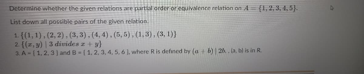 Determine whether the given relations are partial order or equivalence relation on A =
{1, 2, 3, 4, 5}.
List down all possible pairs of the given relation.
1. {(1, 1), (2, 2) , (3, 3) , (4, 4) , (5, 5), (1,3), (3, 1)}
2. {(, y) | 3 divides r+ y}
3. A { 1, 2, 3 } and B = {1, 2, 3, 4, 5, 6 }, where R is defined by (a + b) | 26. , (a, b) is in R.
