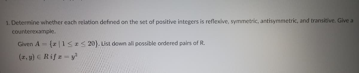 1. Determine whether each relation defined on the set of positive integers is reflexive, symmetric, antisymmetric, and transitive. Give a
counterexample.
Given A= {x 1<x < 20}. List down all possible ordered pairs of R.
(x, y) E Rif a = y?
