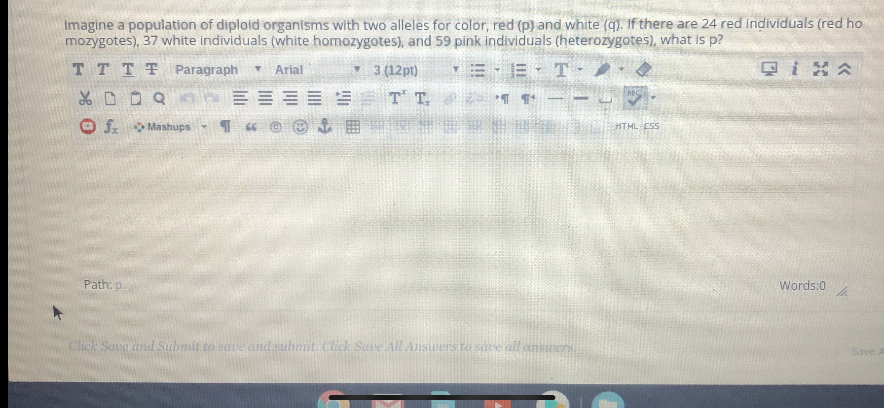 Imagine a population of diploid organisms with two alleles for color, red (p) and white (q). If there are 24 red individuals (red ho
mozygotes), 37 white individuals (white homozygotes), and 59 pink individuals (heterozygotes), what is p?
