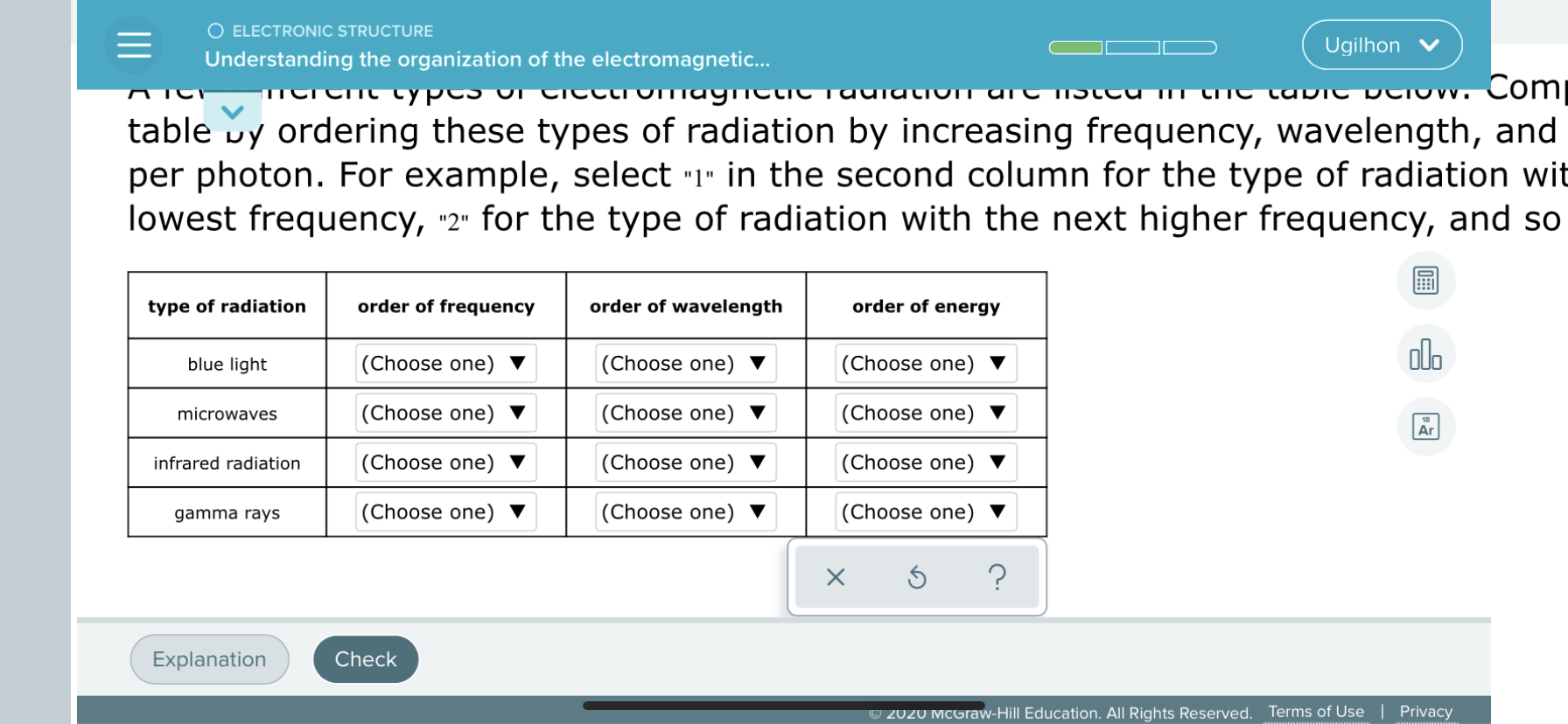 tromay
Com
Uration T AT t
TC taUTC
table vy ordering these types of radiation by increasing frequency, wavelength, and
per photon. For example, select -1" in the second column for the type of radiation wit
lowest frequency, ·2" for the type of radiation with the next higher frequency, and so
type of radiation
order of frequency
order of wavelength
order of energy
alo
blue light
(Choose one) ▼
(Choose one)
(Choose one)
microwaves
(Choose one) ▼
(Choose one) ▼
(Choose one)
Ar
infrared radiation
|(Choose one) ▼
(Choose one)
(Choose one)
gamma rays
|(Choose one) ▼
(Choose one) ▼
(Choose one)
