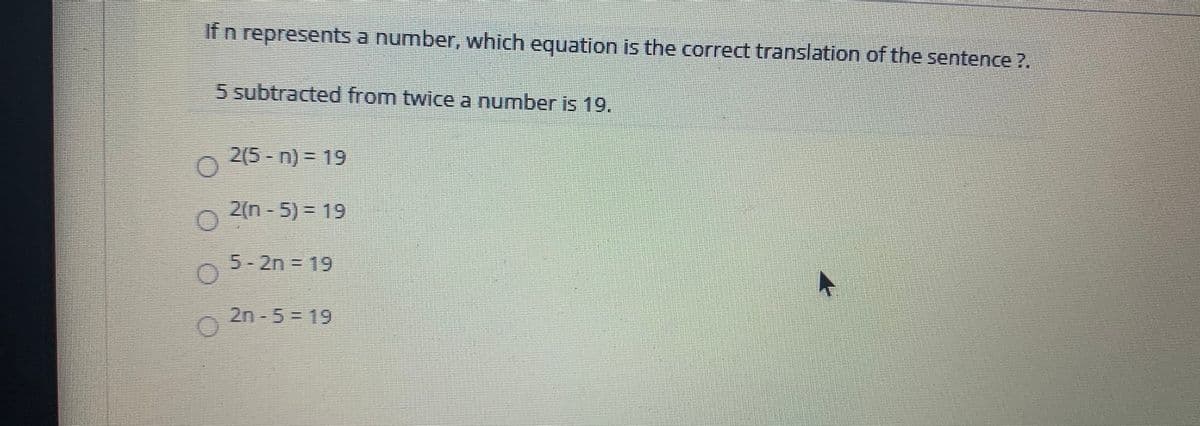 If n represents a number, which equation is the correct translation of the sentence ?.
5 subtracted from twice a number is 19.
2(5-n) = 19
2(n - 5) = 19
5-2n = 19
2n-5=19
