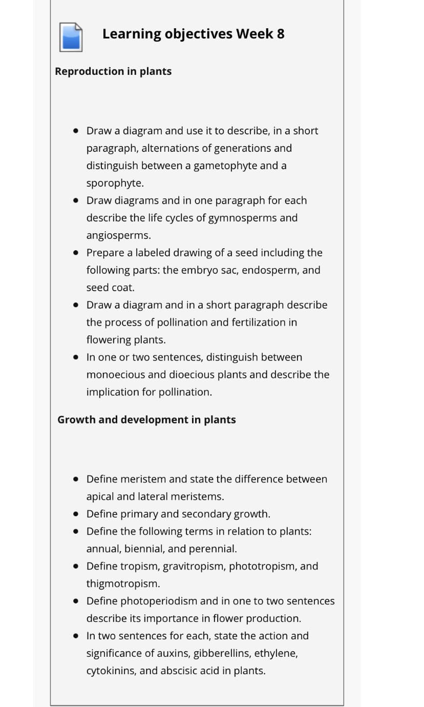 Learning objectives Week 8
Reproduction in plants
• Draw a diagram and use it to describe, in a short
paragraph, alternations of generations and
distinguish between a gametophyte and a
sporophyte.
• Draw diagrams and in one paragraph for each
describe the life cycles of gymnosperms and
angiosperms.
• Prepare a labeled drawing of a seed including the
following parts: the embryo sac, endosperm, and
seed coat.
• Draw a diagram and in a short paragraph describe
the process of pollination and fertilization in
flowering plants.
• In one or two sentences, distinguish between
monoecious and dioecious plants and describe the
implication for pollination.
Growth and development in plants
• Define meristem and state the difference between
apical and lateral meristems.
• Define primary and secondary growth.
• Define the following terms in relation to plants:
annual, biennial, and perennial.
• Define tropism, gravitropism, phototropism, and
thigmotropism.
• Define photoperiodism and in one to two sentences
describe its importance in flower production.
• In two sentences for each, state the action and
significance of auxins, gibberellins, ethylene,
cytokinins, and abscisic acid in plants.
