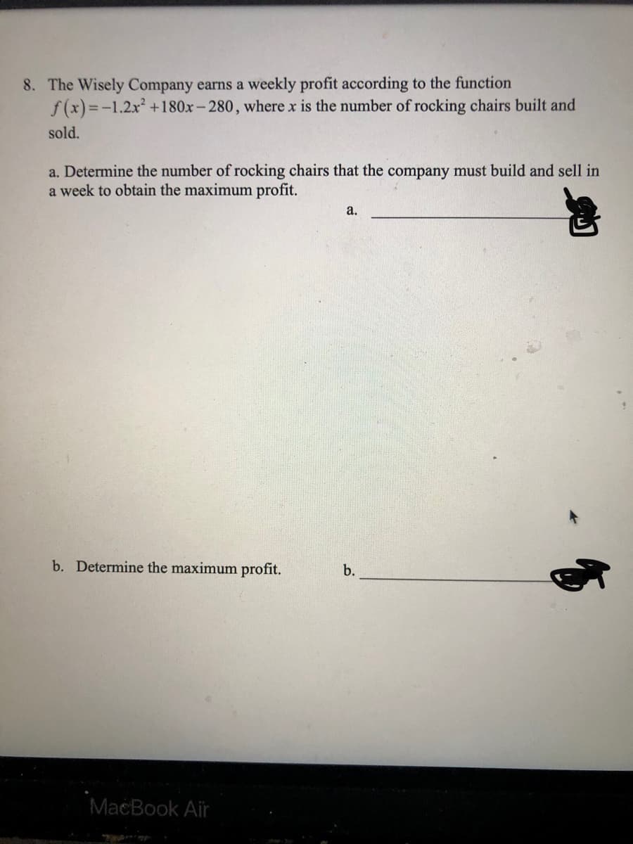 8. The Wisely Company earns a weekly profit according to the function
f (x)=-1.2x +180x-280, where x is the number of rocking chairs built and
sold.
a. Determine the number of rocking chairs that the company must build and sell in
a week to obtain the maximum profit.
а.
b. Determine the maximum profit.
b.
MacBook Air
