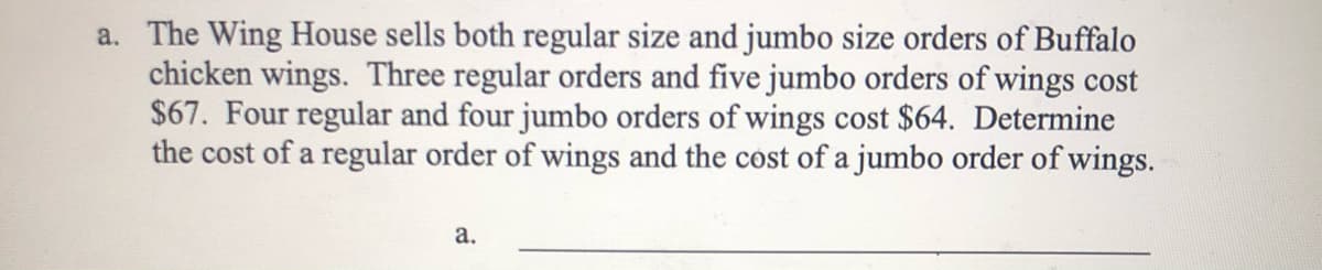 a. The Wing House sells both regular size and jumbo size orders of Buffalo
chicken wings. Three regular orders and five jumbo orders of wings cost
$67. Four regular and four jumbo orders of wings cost $64. Determine
the cost of a regular order of wings and the cost of a jumbo order of wings.
а.
