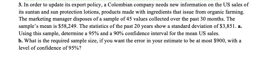 3. In order to update its export policy, a Colombian company needs new information on the US sales of
its suntan and sun protection lotions, products made with ingredients that issue from organic farming.
The marketing manager disposes of a sample of 45 values collected over the past 30 months. The
sample's mean is $58,249. The statistics of the past 20 years show a standard deviation of $3,851. a.
Using this sample, determine a 95% and a 90% confidence interval for the mean US sales.
b. What is the required sample size, if you want the error in your estimate to be at most $900, with a
level of confidence of 95%?
