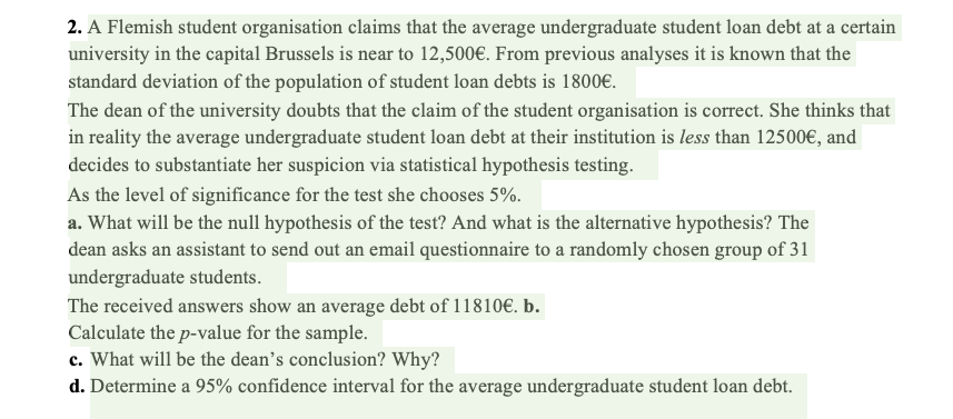 2. A Flemish student organisation claims that the average undergraduate student loan debt at a certain
university in the capital Brussels is near to 12,500€. From previous analyses it is known that the
standard deviation of the population of student loan debts is 1800€.
The dean of the university doubts that the claim of the student organisation is correct. She thinks that
in reality the average undergraduate student loan debt at their institution is less than 12500€, and
decides to substantiate her suspicion via statistical hypothesis testing.
As the level of significance for the test she chooses 5%.
a. What will be the null hypothesis of the test? And what is the alternative hypothesis? The
dean asks an assistant to send out an email questionnaire to a randomly chosen group of 31
undergraduate students.
The received answers show an average debt of 11810€. b.
Calculate the p-value for the sample.
c. What will be the dean's conclusion? Why?
d. Determine a 95% confidence interval for the average undergraduate student loan debt.
