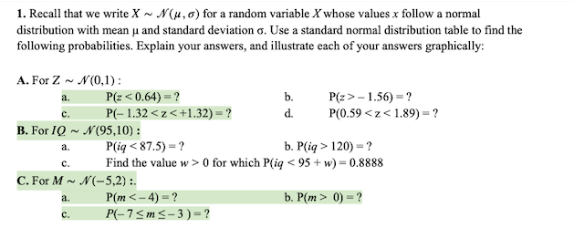 1. Recall that we write X - N(u,6) for a random variable X whose values x follow a normal
distribution with mean µu and standard deviation o. Use a standard normal distribution table to find the
following probabilities. Explain your answers, and illustrate each of your answers graphically:
A. For Z - N(0,1):
P(z < 0.64) = ?
P(z> - 1.56) = ?
P(0.59 <z< 1.89) = ?
a.
b.
с.
P(- 1.32 < z < +1.32) = ?
d.
B. For IQ ~ N(95,10) :
P(iq < 87.5) = ?
Find the value w > 0 for which P(iq < 95 + w) = 0.8888
b. P(iq > 120) = ?
a.
с.
C. For M - N(-5,2) :.
P(m< – 4) = ?
P(-7<m<- 3) = ?
a.
b. P(m > 0) = ?
с.
