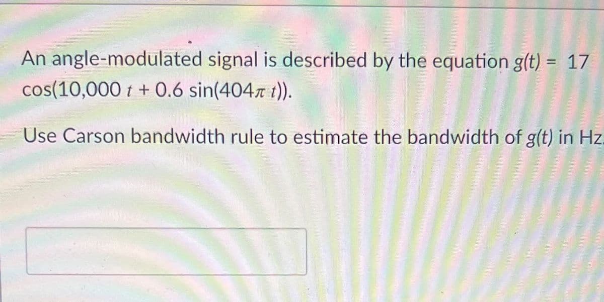 An angle-modulated signal is described by the equation g(t) = 17
%3D
cos(10,000 t + 0.6 sin(404 t)).
Use Carson bandwidth rule to estimate the bandwidth of g(t) in Hz.

