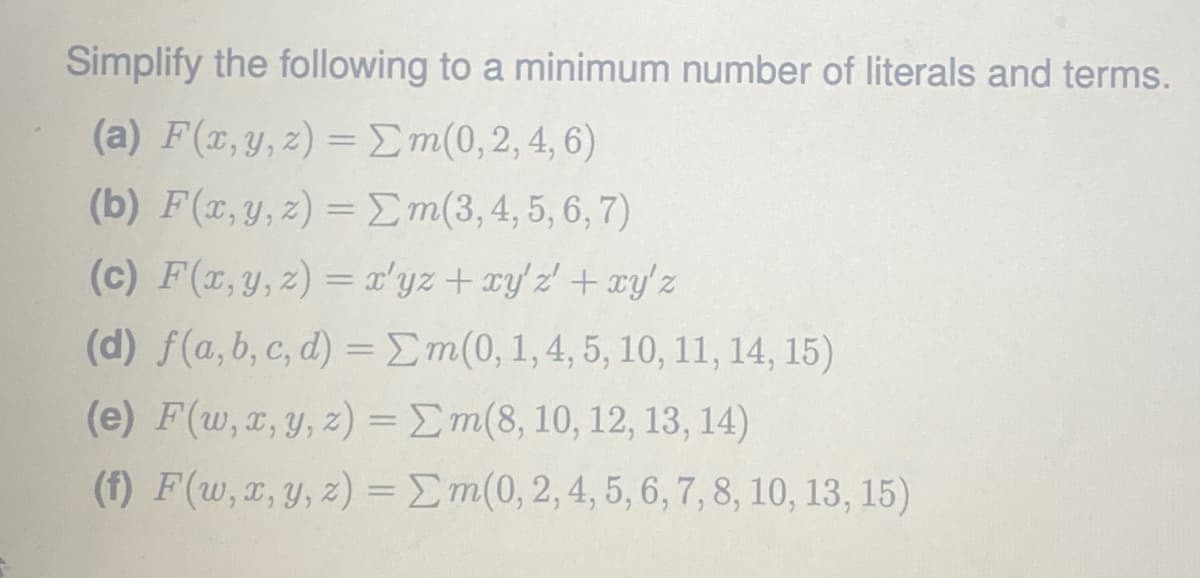 Simplify the following to a minimum number of literals and terms.
(a) F(x, y,z) = Em(0,2, 4, 6)
(b) F(x, y, z) = Em(3,4, 5, 6, 7)
(c) F(r,y,2) = a'yz+ ryz +xy'z
(d) f(a, b, c, d) =Em(0,1,4,5, 10, 11, 14, 15)
(e) F(w, x, y, z) =Em(8, 10, 12, 13, 14)
(f) F(w, x, y, z) =Em(0,2, 4, 5, 6, 7, 8, 10, 13, 15)
