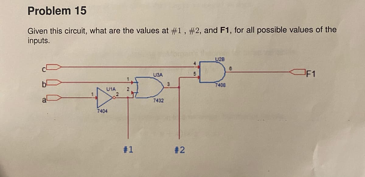 Problem 15
Given this circuit, what are the values at #1 , #2, and F1, for all possible values of the
inputs.
U2B
OF1
U3A
5.
3.
7408
U1A
7432
7404
#1
#2
