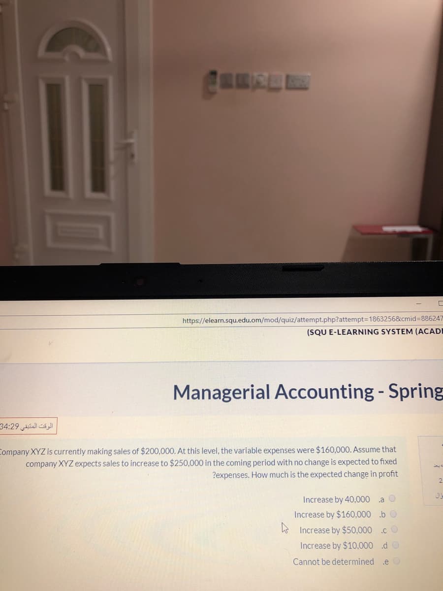 https://elearn.squ.edu.om/mod/quiz/attempt.php?attempt=1863256&cmid%3D886247
(SQU E-LEARNING SYSTEM (ACADI
Managerial Accounting - Spring
34:29 úall á Jl
Company XYZ is currently making sales of $200,000. At this level, the variable expenses were $160,000. Assume that
company XYZ expects sales to increase to $250,000 in the coming period with no change is expected to fixed
?expenses. How much is the expected change in profit
Increase by 40,000 .a
Increase by $160,000 .b O
E Increase by $50,000 .c O
Increase by $10,000 .d O
Cannot be determined
.e O
