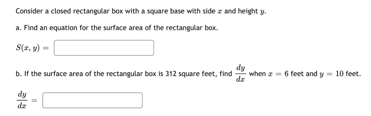 Consider a closed rectangular box with a square base with side x and height y.
a. Find an equation for the surface area of the rectangular box.
S(r, y)
dy
when x = 6 feet and y = 10 feet.
dx
b. If the surface area of the rectangular box is 312 square feet, find
dy
da
