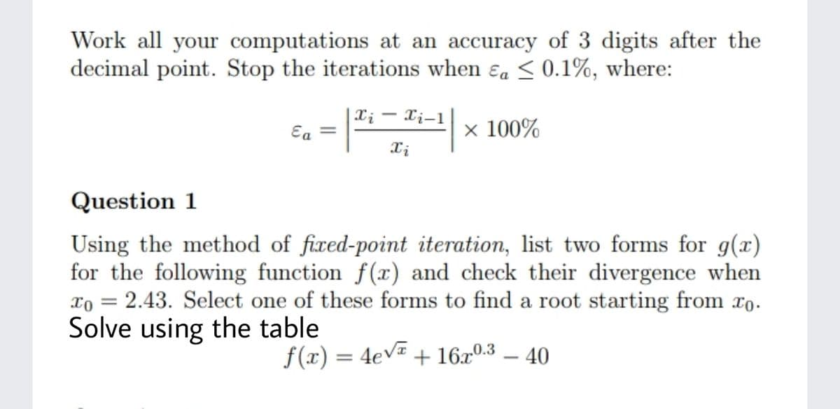 Work all your computations at an accuracy of 3 digits after the
decimal point. Stop the iterations when ɛa <0.1%, where:
| X; – Xi-1
Eg =
x 100%
Question 1
Using the method of fixed-point iteration, list two forms for g(x)
for the following function f(x) and check their divergence when
xo = 2.43. Select one of these forms to find a root starting from xo.
Solve using the table
f(x) = 4eV=
+ 16x0.3 – 40
%3D
