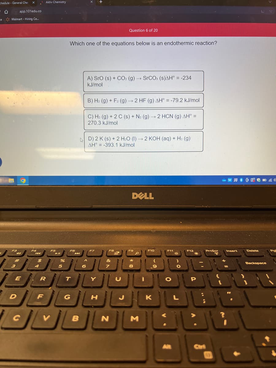 chedule - General Cher X
0 app.101edu.co
ce Walmart - Hiring Ce....
-
F3
3
44
E
D
F4
144
$
4
Aktiv Chemistry
R
F
F5
V
%
5
Which one of the equations below is an endothermic reaction?
F6
T
G
7A
B
A
6
A) SrO (s) + CO2 (g) → SrCO3 (s)AH = -234
kJ/mol
B) H₂ (g) + F2 (g) → 2 HF (g) AH° = -79.2 kJ/mol
C) H₂ (g) + 2 C (s) + N₂ (g) → 2 HCN (g) AH =
270.3 kJ/mol
D) 2 K (s) + 2 H₂O (1)→ 2 KOH(aq) + H₂(g)
AH-393.1 kJ/mol
F7
Y
H
Question 6 of 20
F8
&
N
U
DELL
F9
*
8
D
J
M
F10
K
F11
O
Alt
*
L
F12
*
P
;
PrtScr
TEN
Insert
W@@ 4
?
I
L
Delete
☆
Backspace
Pa