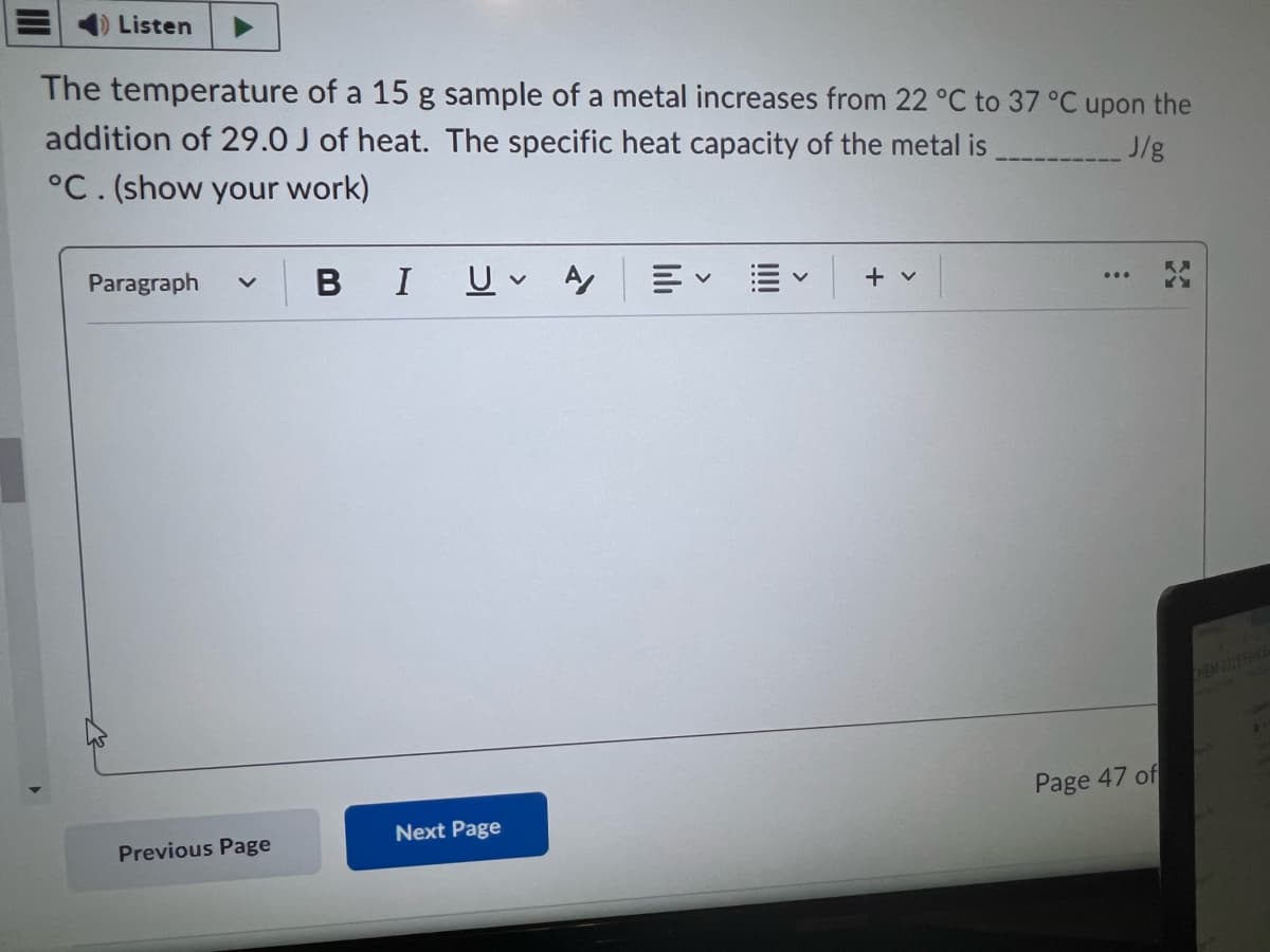 Listen
The temperature of a 15 g sample of a metal increases from 22 °C to 37 °C upon the
addition of 29.0 J of heat. The specific heat capacity of the metal is _______J/g
°C. (show your work)
Paragraph v
Previous Page
BI U A
Next Page
+ v
Page 47 of