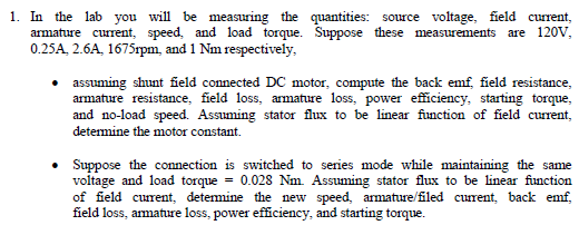 1. In the lab you will be measuring the quantities: source voltage, field current,
armature current, speed, and load torque. Suppose these measurements are 120V,
0.25A, 2.6A, 1675rpm, and 1 Nm respectively,
assuming shunt field connected DC motor, compute the back emf, field resistance,
armature resistance, field loss, armature loss, power efficiency, starting torque,
and no-load speed. Assuming stator flux to be linear function of field current,
determine the motor constant.
Suppose the connection is switched to series mode while maintaining the same
voltage and load torque = 0.028 Nm. Assuming stator flux to be linear function
of field current, detemine the new speed, armature/filed current, back emf,
field loss, armature loss, power efficiency, and starting torque.

