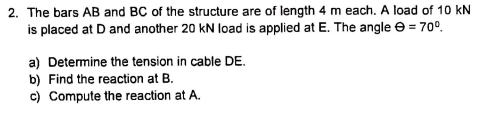 2. The bars AB and BC of the structure are of length 4 m each. A load of 10 kN
is placed at D and another 20 kN load is applied at E. The angle e = 70°.
a) Determine the tension in cable DE.
b) Find the reaction at B.
c) Compute the reaction at A.
