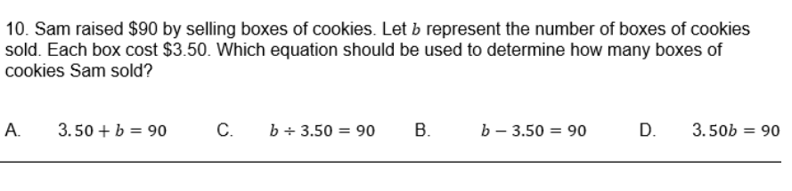 10. Sam raised $90 by selling boxes of cookies. Let b represent the number of boxes of cookies
sold. Each box cost $3.50. Which equation should be used to determine how many boxes of
cookies Sam sold?
А.
3.50 + b = 90
C.
b + 3.50 = 90
В.
b – 3.50
= 90
D.
3.50b = 90
%3D
