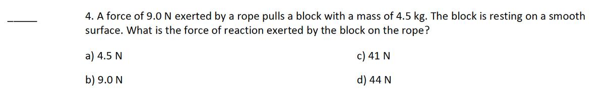 4. A force of 9.0 N exerted by a rope pulls a block with a mass of 4.5 kg. The block is resting on a smooth
surface. What is the force of reaction exerted by the block on the rope?
a) 4.5 N
c) 41 N
b) 9.0 N
d) 44 N