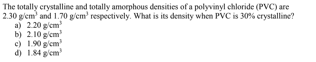 The totally crystalline and totally amorphous densities of a polyvinyl chloride (PVC) are
2.30 g/cm³ and 1.70 g/cm³ respectively. What is its density when PVC is 30% crystalline?
a) 2.20 g/cm3
b) 2.10 g/cm³
c) 1.90 g/cm³
d) 1.84 g/cm³
