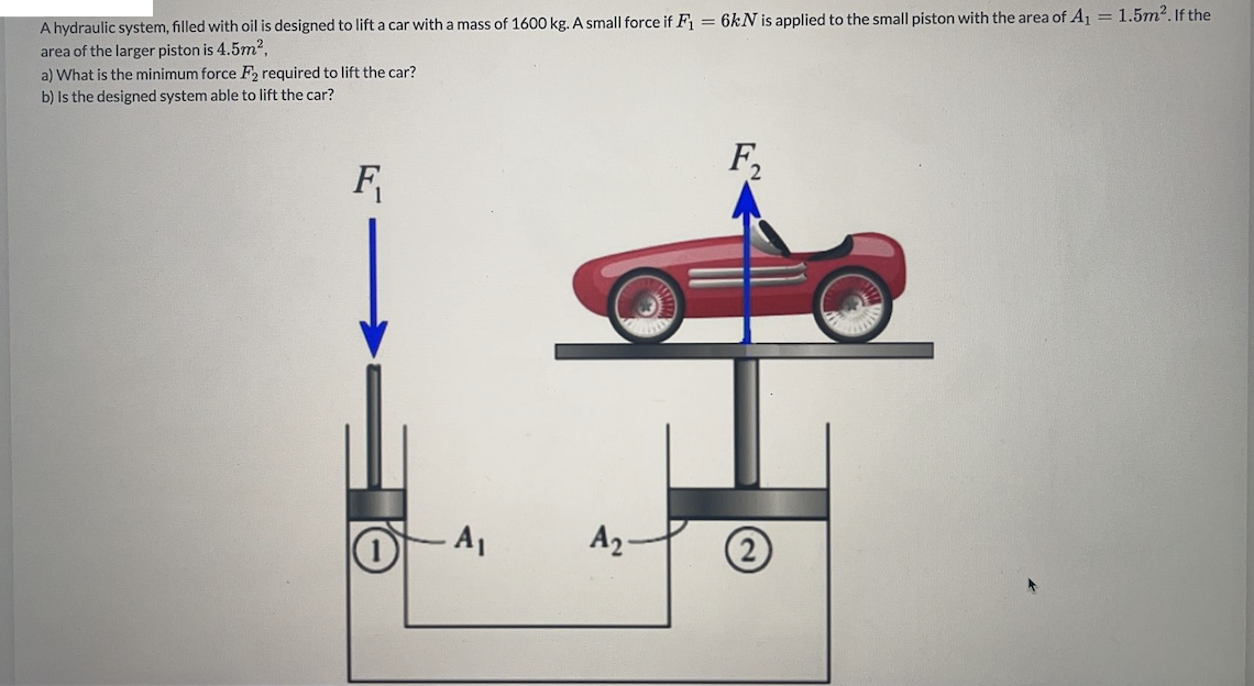 A hydraulic system, filled with oil is designed to lift a car with a mass of 1600 kg. A small force if F = 6kN is applied to the small piston with the area of A, = 1.5m2. If the
area of the larger piston is 4.5m?.
a) What is the minimum force F, required to lift the car?
b) Is the designed system able to lift the car?
F,
F
A2 -
(2)

