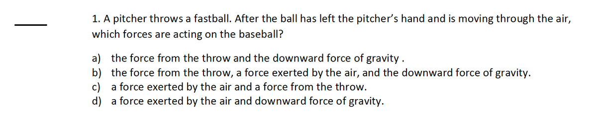 1. A pitcher throws a fastball. After the ball has left the pitcher's hand and is moving through the air,
which forces are acting on the baseball?
a) the force from the throw and the downward force of gravity.
b)
the force from the throw, a force exerted by the air, and the downward force of gravity.
c)
a force exerted by the air and a force from the throw.
d)
a force exerted by the air and downward force of gravity.
