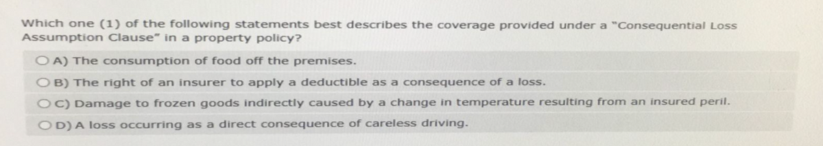 Which one (1) of the following statements best describes the coverage provided under a "Consequential Loss
Assumption Clause" in a property policy?
OA) The consumption of food off the premises.
OB) The right of an insurer to apply a deductible as a consequence of a loss.
OC) Damage to frozen goods indirectly caused by a change in temperature resulting from an insured peril.
OD) A loss occurring as a direct consequence of careless driving.