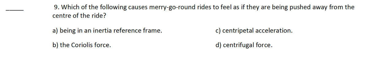 9. Which of the following causes merry-go-round rides to feel as if they are being pushed away from the
centre of the ride?
a) being in an inertia reference frame.
c) centripetal acceleration.
b) the Coriolis force.
d) centrifugal force.