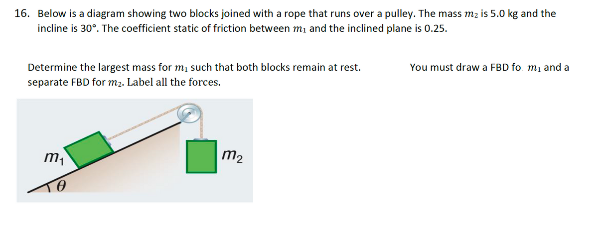 16. Below is a diagram showing two blocks joined with a rope that runs over a pulley. The mass m₂ is 5.0 kg and the
incline is 30°. The coefficient static of friction between m₁ and the inclined plane is 0.25.
You must draw a FBD fo m₁ and a
Determine the largest mass for m₁ such that both blocks remain at rest.
separate FBD for m2. Label all the forces.
m₁
m₂
TO