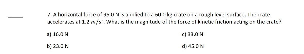 7. A horizontal force of 95.0 N is applied to a 60.0 kg crate on a rough level surface. The crate
accelerates at 1.2 m/s². What is the magnitude of the force of kinetic friction acting on the crate?
a) 16.0 N
c) 33.0 N
b) 23.0 N
d) 45.0 N